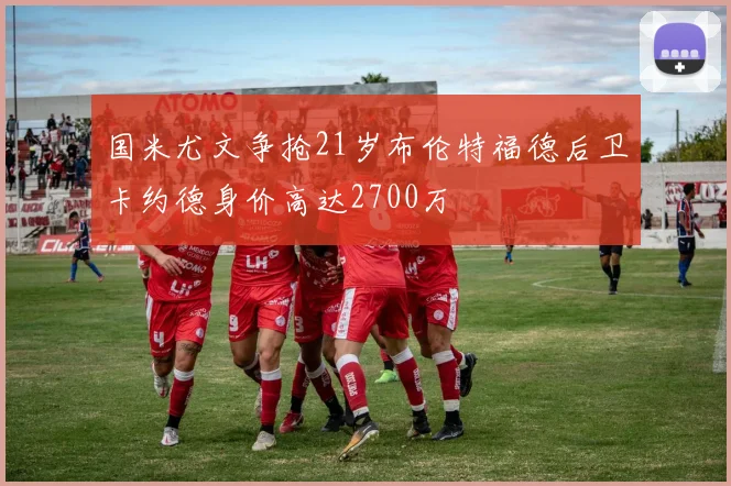 国米尤文争抢21岁布伦特福德后卫卡约德身价高达2700万