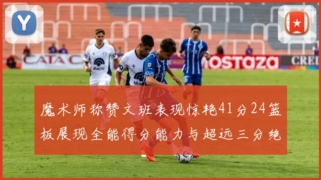 魔术师称赞文班表现惊艳41分24篮板展现全能得分能力与超远三分绝技