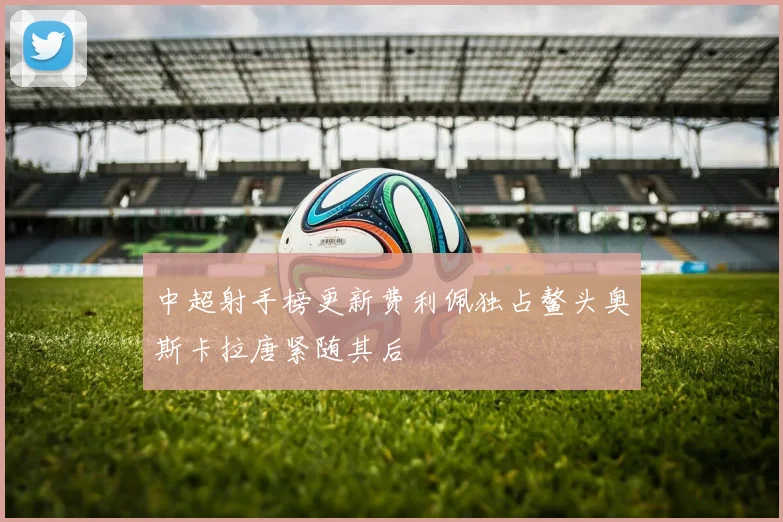 中超射手榜更新费利佩独占鳌头奥斯卡拉唐紧随其后