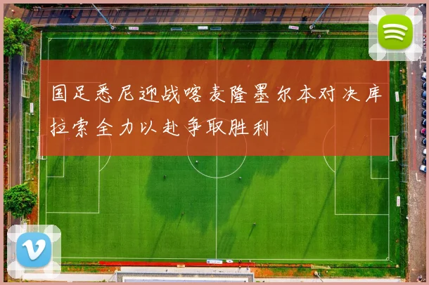 国足悉尼迎战喀麦隆墨尔本对决库拉索全力以赴争取胜利