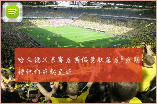 哈兰德父亲赛后调侃曼联落后8分期待他们奋起直追