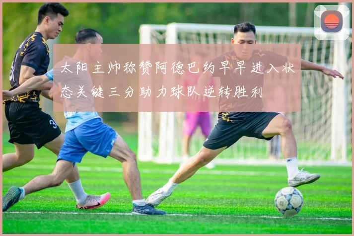 太阳主帅称赞阿德巴约早早进入状态关键三分助力球队逆转胜利
