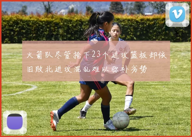 火箭队尽管抢下23个进攻篮板却依旧败北进攻混乱难以弥补劣势