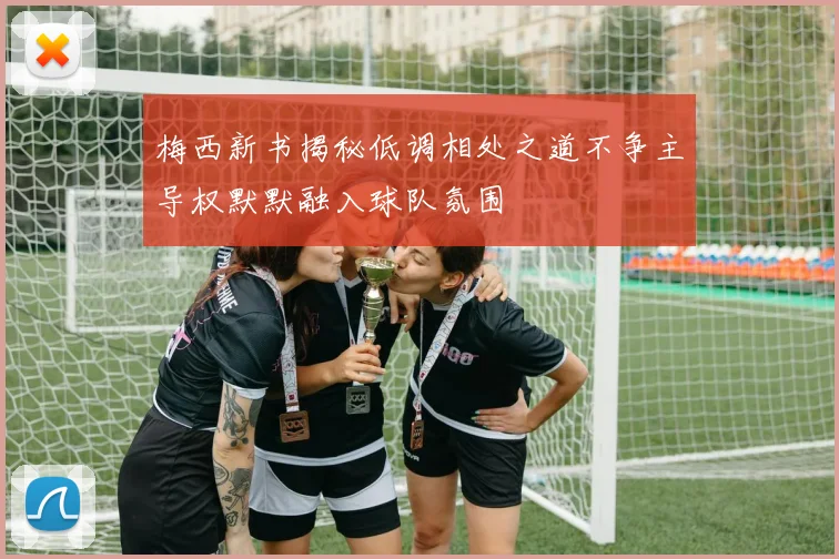 梅西新书揭秘低调相处之道不争主导权默默融入球队氛围