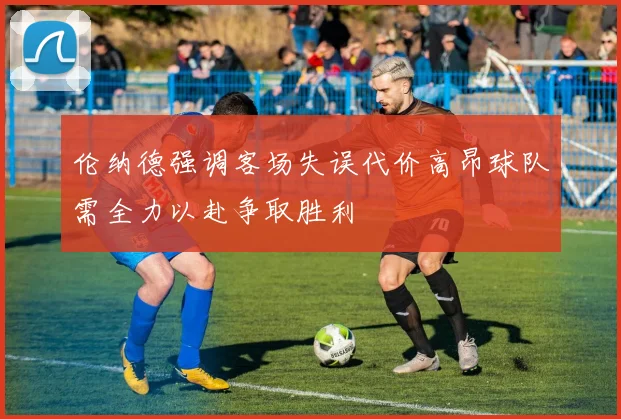 伦纳德强调客场失误代价高昂球队需全力以赴争取胜利