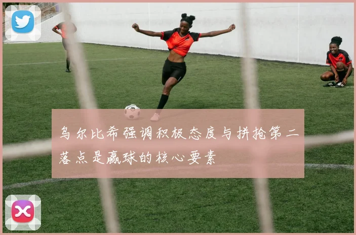 乌尔比希强调积极态度与拼抢第二落点是赢球的核心要素