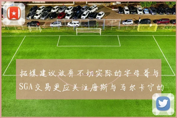 拓媒建议放弃不切实际的字母哥与SGA交易更应关注唐斯与马尔卡宁的潜力