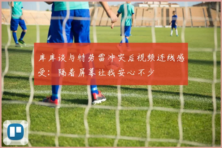 库库谈与特劳雷冲突后视频连线感受:隔着屏幕让我安心不少