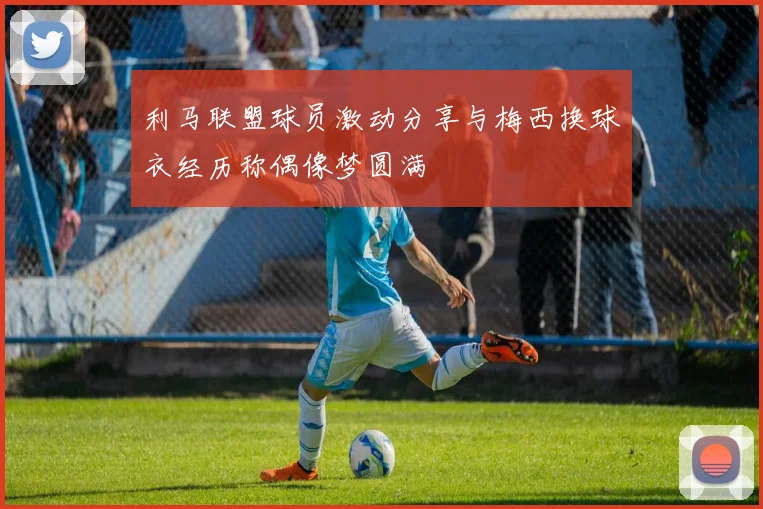 利马联盟球员激动分享与梅西换球衣经历称偶像梦圆满